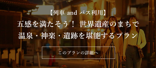 【列車 and バス利用】五感を満たそう！ 世界遺産のまちで温泉・神楽・遺跡を堪能するプラン